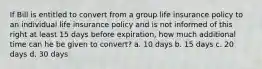 If Bill is entitled to convert from a group life insurance policy to an individual life insurance policy and is not informed of this right at least 15 days before expiration, how much additional time can he be given to convert? a. 10 days b. 15 days c. 20 days d. 30 days