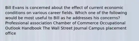 Bill Evans is concerned about the effect of current economic conditions on various career fields. Which one of the following would be most useful to Bill as he addresses his concerns? Professional association Chamber of Commerce Occupational Outlook Handbook The Wall Street Journal Campus placement office