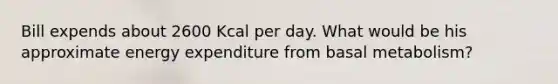 Bill expends about 2600 Kcal per day. What would be his approximate energy expenditure from basal metabolism?