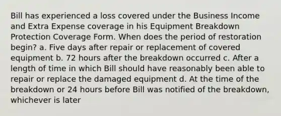 Bill has experienced a loss covered under the Business Income and Extra Expense coverage in his Equipment Breakdown Protection Coverage Form. When does the period of restoration begin? a. Five days after repair or replacement of covered equipment b. 72 hours after the breakdown occurred c. After a length of time in which Bill should have reasonably been able to repair or replace the damaged equipment d. At the time of the breakdown or 24 hours before Bill was notified of the breakdown, whichever is later