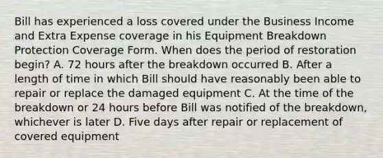 Bill has experienced a loss covered under the Business Income and Extra Expense coverage in his Equipment Breakdown Protection Coverage Form. When does the period of restoration begin? A. 72 hours after the breakdown occurred B. After a length of time in which Bill should have reasonably been able to repair or replace the damaged equipment C. At the time of the breakdown or 24 hours before Bill was notified of the breakdown, whichever is later D. Five days after repair or replacement of covered equipment