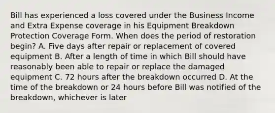 Bill has experienced a loss covered under the Business Income and Extra Expense coverage in his Equipment Breakdown Protection Coverage Form. When does the period of restoration begin? A. Five days after repair or replacement of covered equipment B. After a length of time in which Bill should have reasonably been able to repair or replace the damaged equipment C. 72 hours after the breakdown occurred D. At the time of the breakdown or 24 hours before Bill was notified of the breakdown, whichever is later