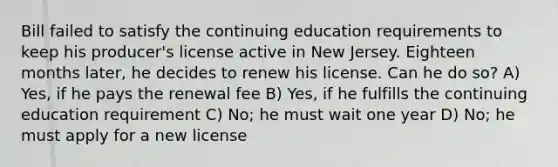 Bill failed to satisfy the continuing education requirements to keep his producer's license active in New Jersey. Eighteen months later, he decides to renew his license. Can he do so? A) Yes, if he pays the renewal fee B) Yes, if he fulfills the continuing education requirement C) No; he must wait one year D) No; he must apply for a new license