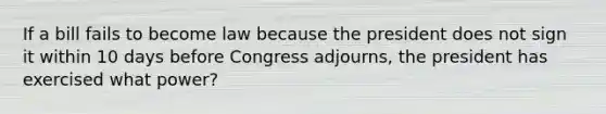 If a bill fails to become law because the president does not sign it within 10 days before Congress adjourns, the president has exercised what power?