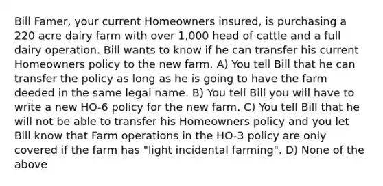 Bill Famer, your current Homeowners insured, is purchasing a 220 acre dairy farm with over 1,000 head of cattle and a full dairy operation. Bill wants to know if he can transfer his current Homeowners policy to the new farm. A) You tell Bill that he can transfer the policy as long as he is going to have the farm deeded in the same legal name. B) You tell Bill you will have to write a new HO-6 policy for the new farm. C) You tell Bill that he will not be able to transfer his Homeowners policy and you let Bill know that Farm operations in the HO-3 policy are only covered if the farm has "light incidental farming". D) None of the above