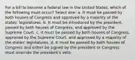 For a bill to become a federal law in the United States, which of the following must occur? Select one: a. It must be passed by both houses of Congress and approved by a majority of the states' legislatures. b. It must be introduced by the president, passed by both houses of Congress, and approved by the Supreme Court. c. It must be passed by both houses of Congress, approved by the Supreme Court, and approved by a majority of the states' legislatures. d. It must be passed by both houses of Congress and either be signed by the president or Congress must override the president's veto.