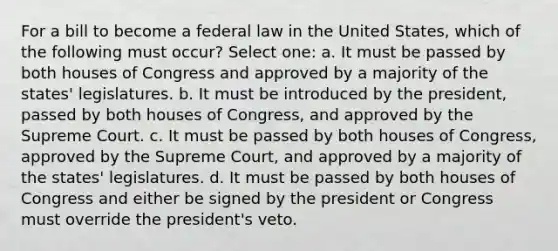 For a bill to become a federal law in the United States, which of the following must occur? Select one: a. It must be passed by both houses of Congress and approved by a majority of the states' legislatures. b. It must be introduced by the president, passed by both houses of Congress, and approved by the Supreme Court. c. It must be passed by both houses of Congress, approved by the Supreme Court, and approved by a majority of the states' legislatures. d. It must be passed by both houses of Congress and either be signed by the president or Congress must override the president's veto.