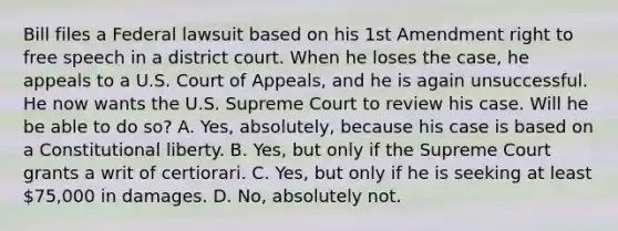 Bill files a Federal lawsuit based on his 1st Amendment right to free speech in a district court. When he loses the case, he appeals to a U.S. Court of Appeals, and he is again unsuccessful. He now wants the U.S. Supreme Court to review his case. Will he be able to do so? A. Yes, absolutely, because his case is based on a Constitutional liberty. B. Yes, but only if the Supreme Court grants a writ of certiorari. C. Yes, but only if he is seeking at least 75,000 in damages. D. No, absolutely not.