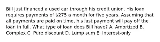 Bill just financed a used car through his credit union. His loan requires payments of 275 a month for five years. Assuming that all payments are paid on time, his last payment will pay off the loan in full. What type of loan does Bill have? A. Amortized B. Complex C. Pure discount D. Lump sum E. Interest-only