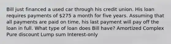 Bill just financed a used car through his credit union. His loan requires payments of 275 a month for five years. Assuming that all payments are paid on time, his last payment will pay off the loan in full. What type of loan does Bill have? Amortized Complex Pure discount Lump sum Interest-only