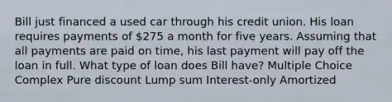 Bill just financed a used car through his credit union. His loan requires payments of 275 a month for five years. Assuming that all payments are paid on time, his last payment will pay off the loan in full. What type of loan does Bill have? Multiple Choice Complex Pure discount Lump sum Interest-only Amortized