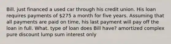 Bill. just financed a used car through his credit union. His loan requires payments of 275 a month for five years. Assuming that all payments are paid on time, his last payment will pay off the loan in full. What. type of loan does Bill have? amortized complex pure discount lump sum interest only