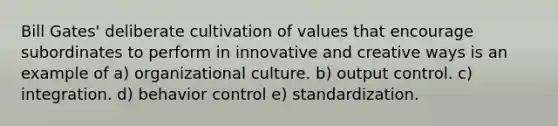 Bill Gates' deliberate cultivation of values that encourage subordinates to perform in innovative and creative ways is an example of a) organizational culture. b) output control. c) integration. d) behavior control e) standardization.