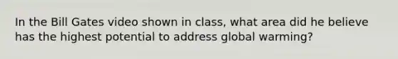 In the Bill Gates video shown in class, what area did he believe has the highest potential to address global warming?