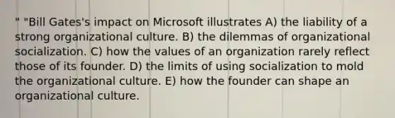 " "Bill Gates's impact on Microsoft illustrates A) the liability of a strong organizational culture. B) the dilemmas of organizational socialization. C) how the values of an organization rarely reflect those of its founder. D) the limits of using socialization to mold the organizational culture. E) how the founder can shape an organizational culture.