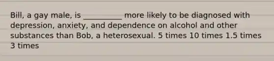 Bill, a gay male, is __________ more likely to be diagnosed with depression, anxiety, and dependence on alcohol and other substances than Bob, a heterosexual. 5 times 10 times 1.5 times 3 times