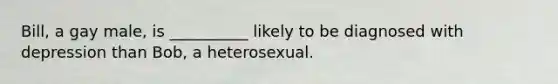 Bill, a gay male, is __________ likely to be diagnosed with depression than Bob, a heterosexual.