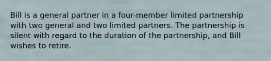 Bill is a general partner in a four-member limited partnership with two general and two limited partners. The partnership is silent with regard to the duration of the partnership, and Bill wishes to retire.