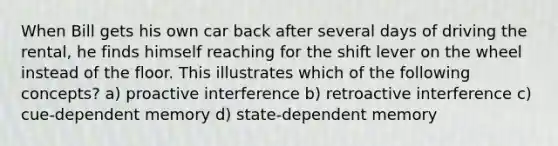 When Bill gets his own car back after several days of driving the rental, he finds himself reaching for the shift lever on the wheel instead of the floor. This illustrates which of the following concepts? a) proactive interference b) retroactive interference c) cue-dependent memory d) state-dependent memory