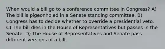 When would a bill go to a conference committee in Congress? A) The bill is pigeonholed in a Senate standing committee. B) Congress has to decide whether to override a presidential veto. C) The bill dies in the House of Representatives but passes in the Senate. D) The House of Representatives and Senate pass different versions of a bill.