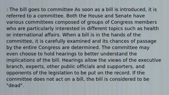 : The bill goes to committee As soon as a bill is introduced, it is referred to a committee. Both the House and Senate have various committees composed of groups of Congress members who are particularly interested in different topics such as health or international affairs. When a bill is in the hands of the committee, it is carefully examined and its chances of passage by the entire Congress are determined. The committee may even choose to hold hearings to better understand the implications of the bill. Hearings allow the views of the executive branch, experts, other public officials and supporters, and opponents of the legislation to be put on the record. If the committee does not act on a bill, the bill is considered to be "dead".