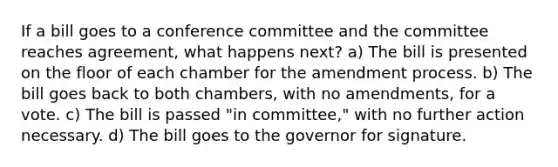 If a bill goes to a conference committee and the committee reaches agreement, what happens next? a) The bill is presented on the floor of each chamber for the amendment process. b) The bill goes back to both chambers, with no amendments, for a vote. c) The bill is passed "in committee," with no further action necessary. d) The bill goes to the governor for signature.