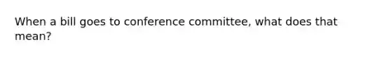 When a bill goes to conference committee, what does that mean?