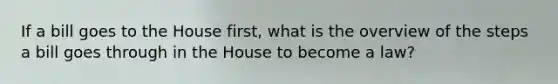 If a bill goes to the House first, what is the overview of the steps a bill goes through in the House to become a law?