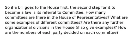 So if a bill goes to the House first, the second step for it to become a law is its referral to Committee. How many committees are there in the House of Representatives? What are some examples of different committees? Are there any further organizational divisions in the House (if so give examples)? How are the numbers of each party decided on each committee?