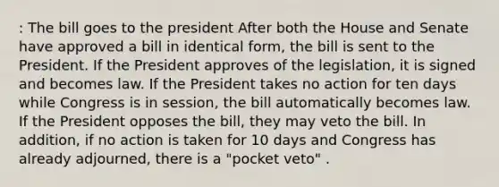 : The bill goes to the president After both the House and Senate have approved a bill in identical form, the bill is sent to the President. If the President approves of the legislation, it is signed and becomes law. If the President takes no action for ten days while Congress is in session, the bill automatically becomes law. If the President opposes the bill, they may veto the bill. In addition, if no action is taken for 10 days and Congress has already adjourned, there is a "pocket veto" .