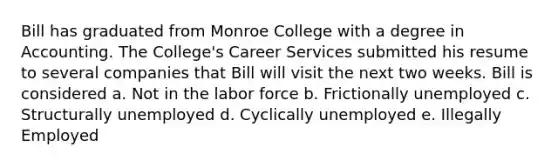 Bill has graduated from Monroe College with a degree in Accounting. The College's Career Services submitted his resume to several companies that Bill will visit the next two weeks. Bill is considered a. Not in the labor force b. Frictionally unemployed c. Structurally unemployed d. Cyclically unemployed e. Illegally Employed