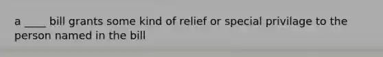 a ____ bill grants some kind of relief or special privilage to the person named in the bill