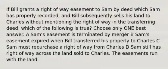 If Bill grants a right of way easement to Sam by deed which Sam has properly recorded, and Bill subsequently sells his land to Charles without mentioning the right of way in the transferring deed, which of the following is true? Choose only ONE best answer. A Sam's easement is terminated by merger B Sam's easement expired when Bill transferred his properly to Charles C Sam must repurchase a right of way from Charles D Sam still has right of way across the land sold to Charles. The easements run with the land.