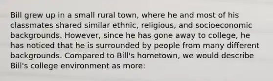 Bill grew up in a small rural town, where he and most of his classmates shared similar ethnic, religious, and socioeconomic backgrounds. However, since he has gone away to college, he has noticed that he is surrounded by people from many different backgrounds. Compared to Bill's hometown, we would describe Bill's college environment as more: