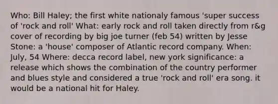 Who: Bill Haley; the first white nationaly famous 'super success of 'rock and roll' What: early rock and roll taken directly from r&g cover of recording by big joe turner (feb 54) written by Jesse Stone: a 'house' composer of Atlantic record company. When: July, 54 Where: decca record label, new york significance: a release which shows the combination of the country performer and blues style and considered a true 'rock and roll' era song. it would be a national hit for Haley.