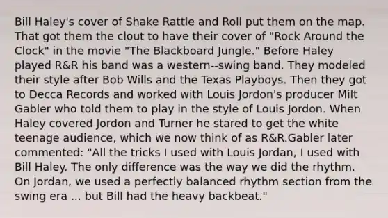 Bill Haley's cover of Shake Rattle and Roll put them on the map. That got them the clout to have their cover of "Rock Around the Clock" in the movie "The Blackboard Jungle." Before Haley played R&R his band was a western-‐swing band. They modeled their style after Bob Wills and the Texas Playboys. Then they got to Decca Records and worked with Louis Jordon's producer Milt Gabler who told them to play in the style of Louis Jordon. When Haley covered Jordon and Turner he stared to get the white teenage audience, which we now think of as R&R.Gabler later commented: "All the tricks I used with Louis Jordan, I used with Bill Haley. The only difference was the way we did the rhythm. On Jordan, we used a perfectly balanced rhythm section from the swing era ... but Bill had the heavy backbeat."