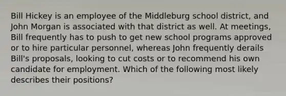 ​Bill Hickey is an employee of the Middleburg school district, and John Morgan is associated with that district as well. At meetings, Bill frequently has to push to get new school programs approved or to hire particular personnel, whereas John frequently derails Bill's proposals, looking to cut costs or to recommend his own candidate for employment. Which of the following most likely describes their positions?