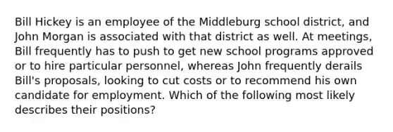 Bill Hickey is an employee of the Middleburg school district, and John Morgan is associated with that district as well. At meetings, Bill frequently has to push to get new school programs approved or to hire particular personnel, whereas John frequently derails Bill's proposals, looking to cut costs or to recommend his own candidate for employment. Which of the following most likely describes their positions?