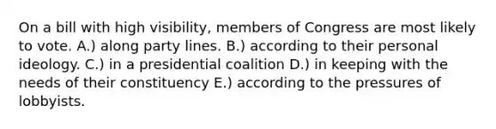 On a bill with high visibility, members of Congress are most likely to vote. A.) along party lines. B.) according to their personal ideology. C.) in a presidential coalition D.) in keeping with the needs of their constituency E.) according to the pressures of lobbyists.