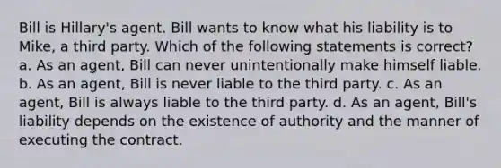 Bill is Hillary's agent. Bill wants to know what his liability is to Mike, a third party. Which of the following statements is correct? a. As an agent, Bill can never unintentionally make himself liable. b. As an agent, Bill is never liable to the third party. c. As an agent, Bill is always liable to the third party. d. As an agent, Bill's liability depends on the existence of authority and the manner of executing the contract.