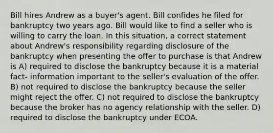 Bill hires Andrew as a buyer's agent. Bill confides he filed for bankruptcy two years ago. Bill would like to find a seller who is willing to carry the loan. In this situation, a correct statement about Andrew's responsibility regarding disclosure of the bankruptcy when presenting the offer to purchase is that Andrew is A) required to disclose the bankruptcy because it is a material fact- information important to the seller's evaluation of the offer. B) not required to disclose the bankruptcy because the seller might reject the offer. C) not required to disclose the bankruptcy because the broker has no agency relationship with the seller. D) required to disclose the bankruptcy under ECOA.