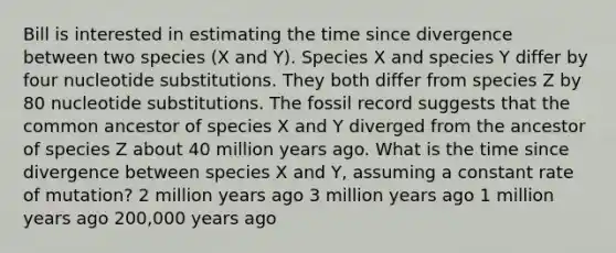 Bill is interested in estimating the time since divergence between two species (X and Y). Species X and species Y differ by four nucleotide substitutions. They both differ from species Z by 80 nucleotide substitutions. The fossil record suggests that the common ancestor of species X and Y diverged from the ancestor of species Z about 40 million years ago. What is the time since divergence between species X and Y, assuming a constant rate of mutation? 2 million years ago 3 million years ago 1 million years ago 200,000 years ago