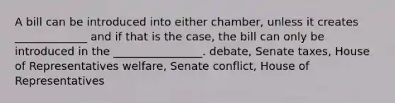 A bill can be introduced into either chamber, unless it creates _____________ and if that is the case, the bill can only be introduced in the ________________. debate, Senate taxes, House of Representatives welfare, Senate conflict, House of Representatives