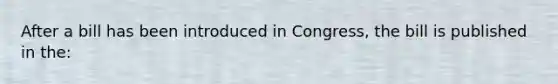 After a bill has been introduced in Congress, the bill is published in the: