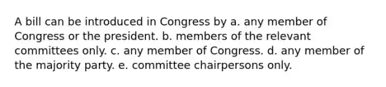 A bill can be introduced in Congress by a. any member of Congress or the president. b. members of the relevant committees only. c. any member of Congress. d. any member of the majority party. e. committee chairpersons only.