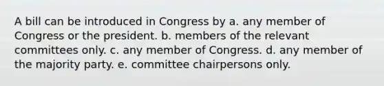 A bill can be introduced in Congress by a. any member of Congress or the president. b. members of the relevant committees only. c. any member of Congress. d. any member of the majority party. e. committee chairpersons only.