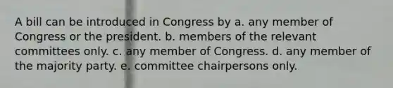 A bill can be introduced in Congress by a. any member of Congress or the president. b. members of the relevant committees only. c. any member of Congress. d. any member of the majority party. e. committee chairpersons only.