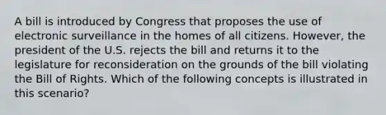 A bill is introduced by Congress that proposes the use of electronic surveillance in the homes of all citizens. However, the president of the U.S. rejects the bill and returns it to the legislature for reconsideration on the grounds of the bill violating the Bill of Rights. Which of the following concepts is illustrated in this scenario?