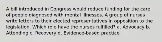 A bill introduced in Congress would reduce funding for the care of people diagnosed with mental illnesses. A group of nurses write letters to their elected representatives in opposition to the legislation. Which role have the nurses fulfilled? a. Advocacy b. Attending c. Recovery d. Evidence-based practice