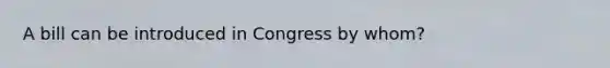 A bill can be introduced in Congress by whom?